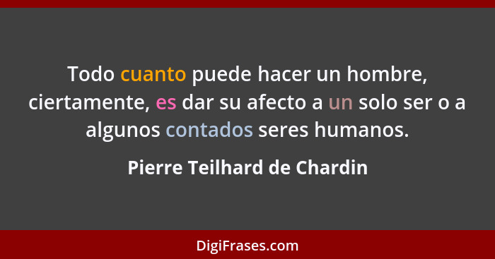 Todo cuanto puede hacer un hombre, ciertamente, es dar su afecto a un solo ser o a algunos contados seres humanos.... - Pierre Teilhard de Chardin