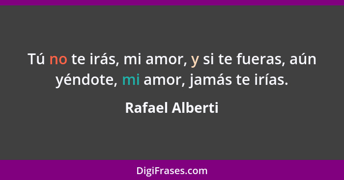 Tú no te irás, mi amor, y si te fueras, aún yéndote, mi amor, jamás te irías.... - Rafael Alberti