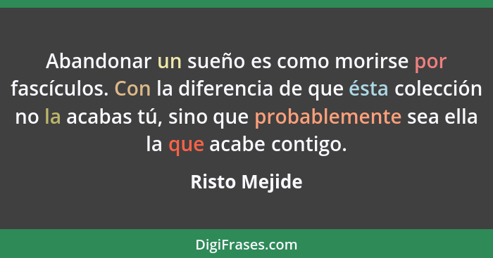 Abandonar un sueño es como morirse por fascículos. Con la diferencia de que ésta colección no la acabas tú, sino que probablemente sea... - Risto Mejide