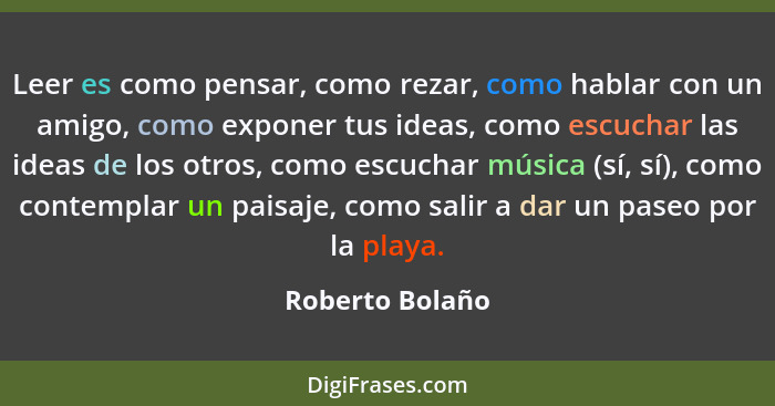 Leer es como pensar, como rezar, como hablar con un amigo, como exponer tus ideas, como escuchar las ideas de los otros, como escucha... - Roberto Bolaño