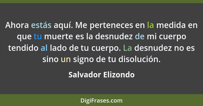 Ahora estás aquí. Me perteneces en la medida en que tu muerte es la desnudez de mi cuerpo tendido al lado de tu cuerpo. La desnude... - Salvador Elizondo