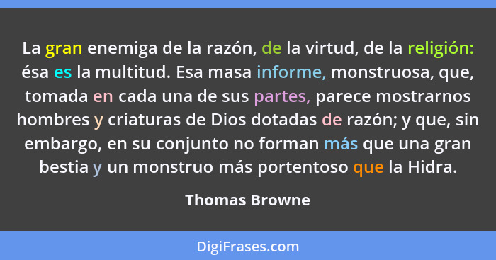 La gran enemiga de la razón, de la virtud, de la religión: ésa es la multitud. Esa masa informe, monstruosa, que, tomada en cada una d... - Thomas Browne