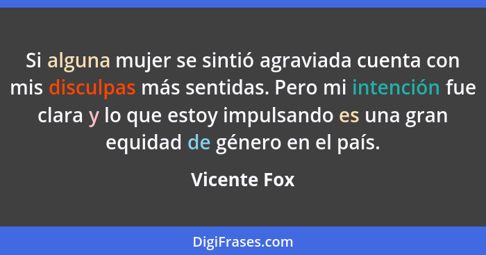 Si alguna mujer se sintió agraviada cuenta con mis disculpas más sentidas. Pero mi intención fue clara y lo que estoy impulsando es una... - Vicente Fox