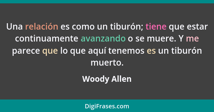 Una relación es como un tiburón; tiene que estar continuamente avanzando o se muere. Y me parece que lo que aquí tenemos es un tiburón m... - Woody Allen