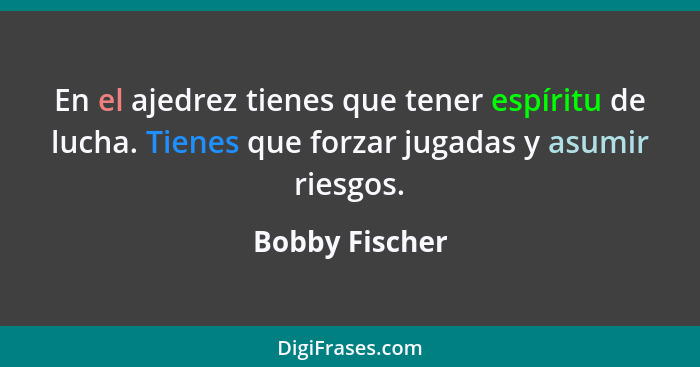 En el ajedrez tienes que tener espíritu de lucha. Tienes que forzar jugadas y asumir riesgos.... - Bobby Fischer