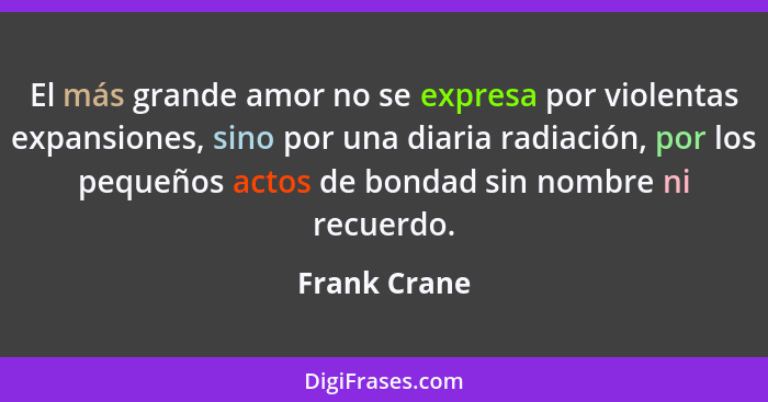 El más grande amor no se expresa por violentas expansiones, sino por una diaria radiación, por los pequeños actos de bondad sin nombre n... - Frank Crane