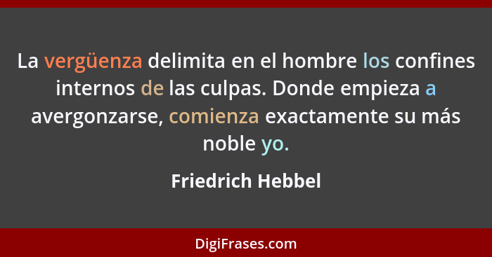 La vergüenza delimita en el hombre los confines internos de las culpas. Donde empieza a avergonzarse, comienza exactamente su más n... - Friedrich Hebbel