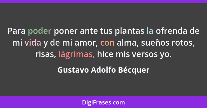 Para poder poner ante tus plantas la ofrenda de mi vida y de mi amor, con alma, sueños rotos, risas, lágrimas, hice mis verso... - Gustavo Adolfo Bécquer