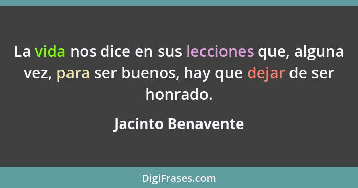 La vida nos dice en sus lecciones que, alguna vez, para ser buenos, hay que dejar de ser honrado.... - Jacinto Benavente