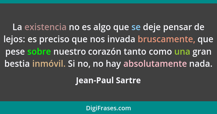 La existencia no es algo que se deje pensar de lejos: es preciso que nos invada bruscamente, que pese sobre nuestro corazón tanto c... - Jean-Paul Sartre