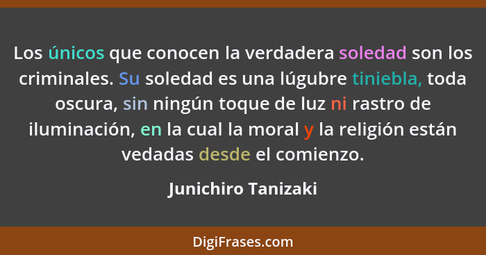 Los únicos que conocen la verdadera soledad son los criminales. Su soledad es una lúgubre tiniebla, toda oscura, sin ningún toque... - Junichiro Tanizaki