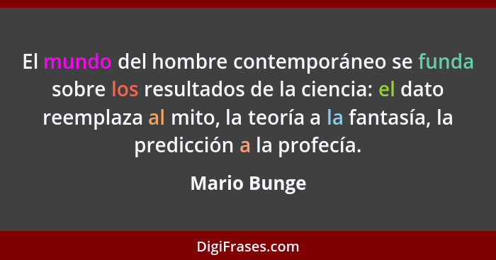 El mundo del hombre contemporáneo se funda sobre los resultados de la ciencia: el dato reemplaza al mito, la teoría a la fantasía, la pr... - Mario Bunge