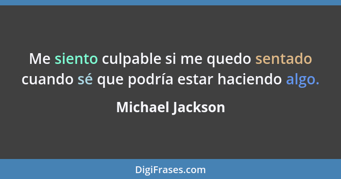 Me siento culpable si me quedo sentado cuando sé que podría estar haciendo algo.... - Michael Jackson