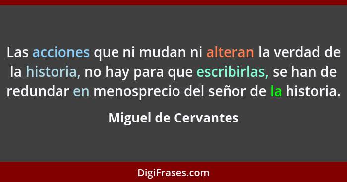 Las acciones que ni mudan ni alteran la verdad de la historia, no hay para que escribirlas, se han de redundar en menosprecio de... - Miguel de Cervantes