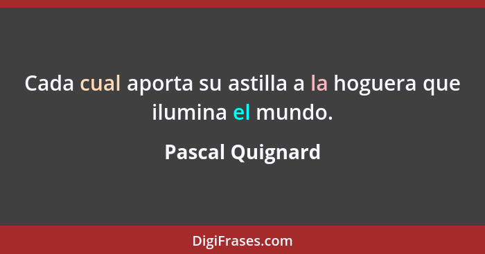 Cada cual aporta su astilla a la hoguera que ilumina el mundo.... - Pascal Quignard