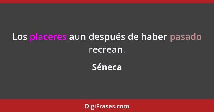 Los placeres aun después de haber pasado recrean.... - Séneca