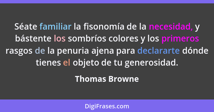 Séate familiar la fisonomía de la necesidad, y bástente los sombríos colores y los primeros rasgos de la penuria ajena para declararte... - Thomas Browne