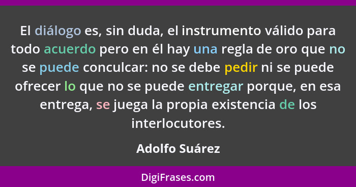 El diálogo es, sin duda, el instrumento válido para todo acuerdo pero en él hay una regla de oro que no se puede conculcar: no se debe... - Adolfo Suárez