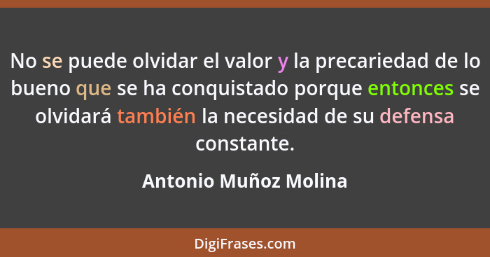 No se puede olvidar el valor y la precariedad de lo bueno que se ha conquistado porque entonces se olvidará también la necesida... - Antonio Muñoz Molina