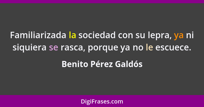 Familiarizada la sociedad con su lepra, ya ni siquiera se rasca, porque ya no le escuece.... - Benito Pérez Galdós