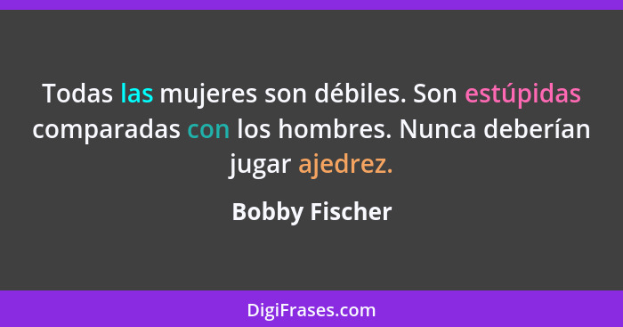 Todas las mujeres son débiles. Son estúpidas comparadas con los hombres. Nunca deberían jugar ajedrez.... - Bobby Fischer