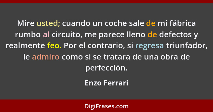 Mire usted; cuando un coche sale de mi fábrica rumbo al circuito, me parece lleno de defectos y realmente feo. Por el contrario, si reg... - Enzo Ferrari