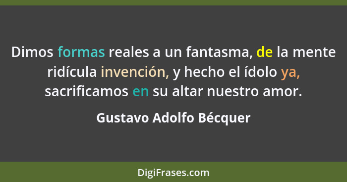 Dimos formas reales a un fantasma, de la mente ridícula invención, y hecho el ídolo ya, sacrificamos en su altar nuestro amor... - Gustavo Adolfo Bécquer