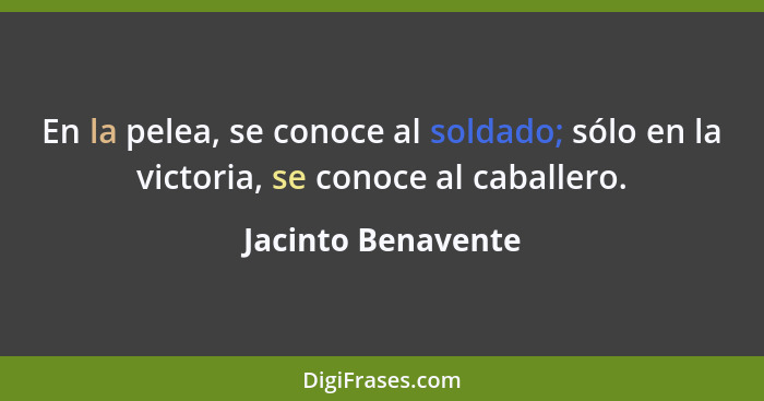 En la pelea, se conoce al soldado; sólo en la victoria, se conoce al caballero.... - Jacinto Benavente