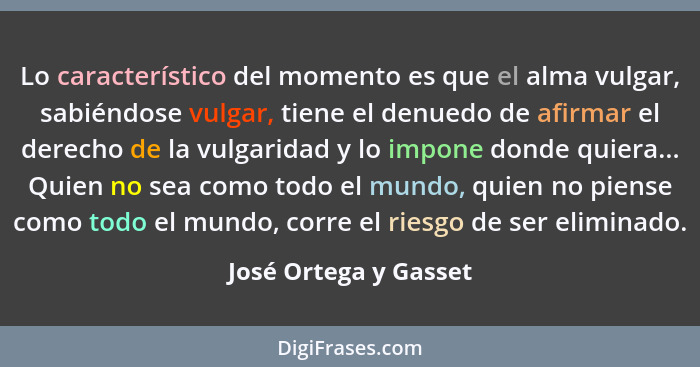Lo característico del momento es que el alma vulgar, sabiéndose vulgar, tiene el denuedo de afirmar el derecho de la vulgaridad... - José Ortega y Gasset