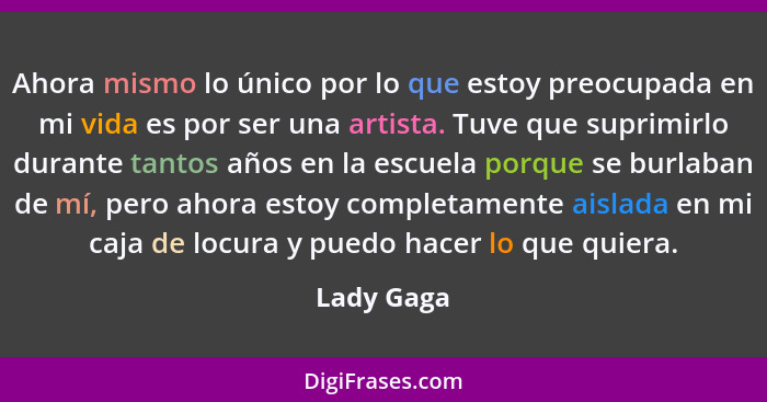 Ahora mismo lo único por lo que estoy preocupada en mi vida es por ser una artista. Tuve que suprimirlo durante tantos años en la escuela... - Lady Gaga