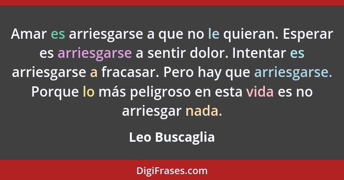 Amar es arriesgarse a que no le quieran. Esperar es arriesgarse a sentir dolor. Intentar es arriesgarse a fracasar. Pero hay que arrie... - Leo Buscaglia