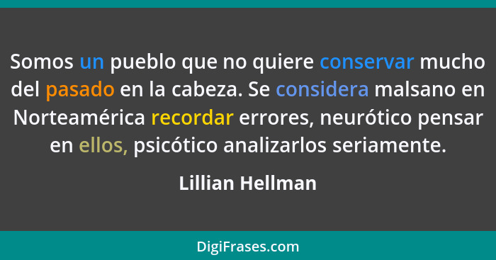 Somos un pueblo que no quiere conservar mucho del pasado en la cabeza. Se considera malsano en Norteamérica recordar errores, neurót... - Lillian Hellman