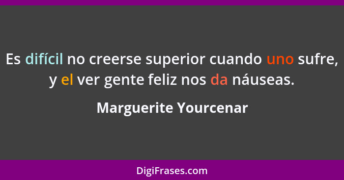 Es difícil no creerse superior cuando uno sufre, y el ver gente feliz nos da náuseas.... - Marguerite Yourcenar