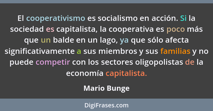 El cooperativismo es socialismo en acción. Si la sociedad es capitalista, la cooperativa es poco más que un balde en un lago, ya que sól... - Mario Bunge