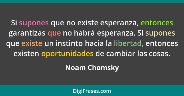 Si supones que no existe esperanza, entonces garantizas que no habrá esperanza. Si supones que existe un instinto hacia la libertad, en... - Noam Chomsky