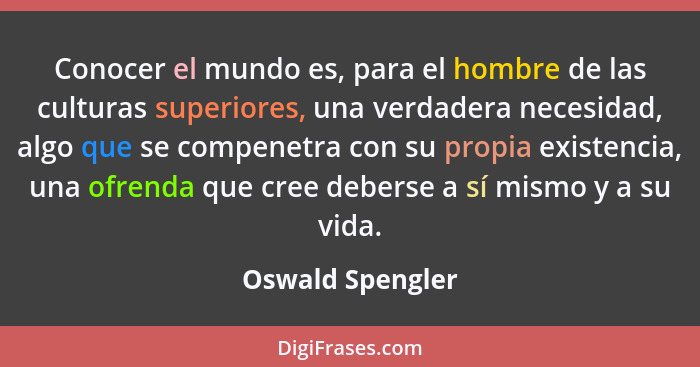 Conocer el mundo es, para el hombre de las culturas superiores, una verdadera necesidad, algo que se compenetra con su propia existe... - Oswald Spengler