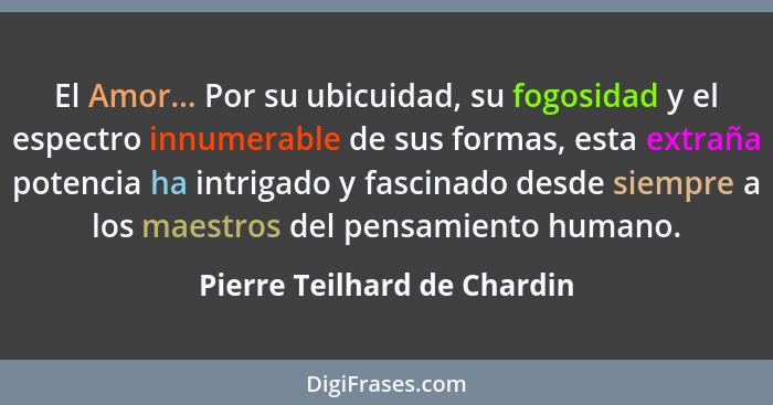 El Amor... Por su ubicuidad, su fogosidad y el espectro innumerable de sus formas, esta extraña potencia ha intrigado y f... - Pierre Teilhard de Chardin