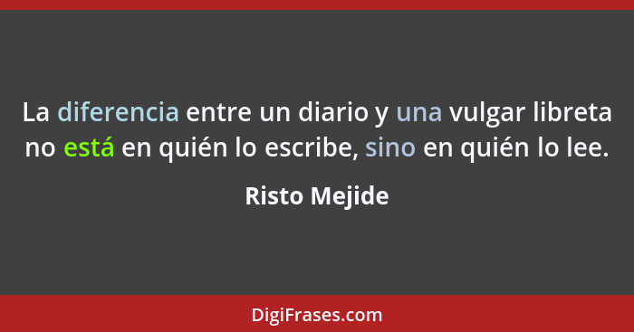 La diferencia entre un diario y una vulgar libreta no está en quién lo escribe, sino en quién lo lee.... - Risto Mejide