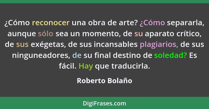 ¿Cómo reconocer una obra de arte? ¿Cómo separarla, aunque sólo sea un momento, de su aparato crítico, de sus exégetas, de sus incansa... - Roberto Bolaño