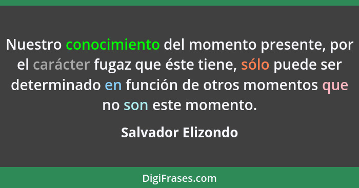 Nuestro conocimiento del momento presente, por el carácter fugaz que éste tiene, sólo puede ser determinado en función de otros mo... - Salvador Elizondo