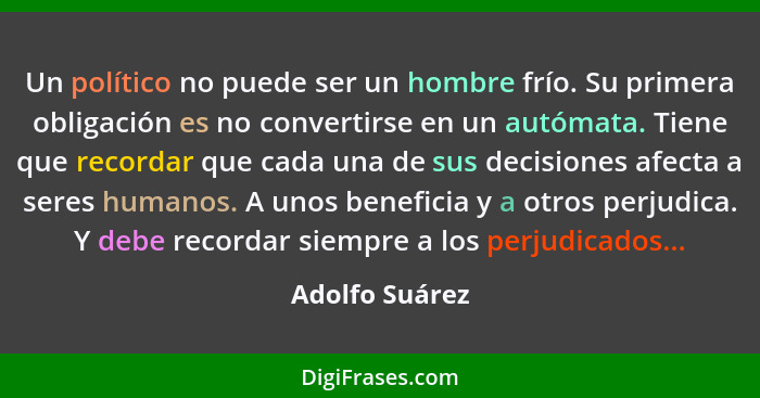 Un político no puede ser un hombre frío. Su primera obligación es no convertirse en un autómata. Tiene que recordar que cada una de su... - Adolfo Suárez