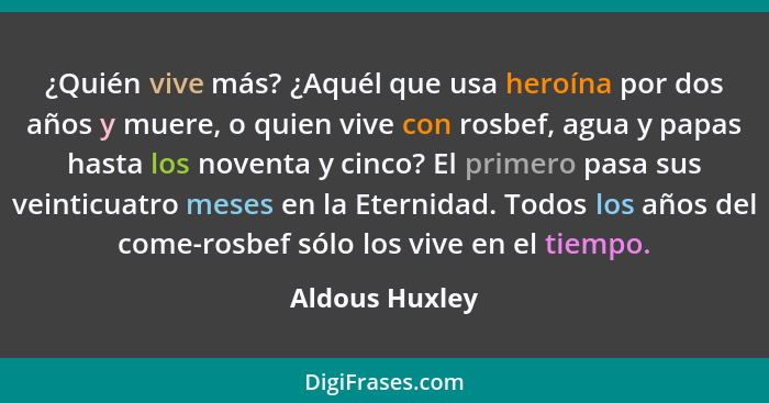 ¿Quién vive más? ¿Aquél que usa heroína por dos años y muere, o quien vive con rosbef, agua y papas hasta los noventa y cinco? El prim... - Aldous Huxley