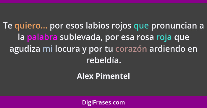 Te quiero... por esos labios rojos que pronuncian a la palabra sublevada, por esa rosa roja que agudiza mi locura y por tu corazón ard... - Alex Pimentel