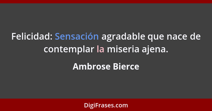 Felicidad: Sensación agradable que nace de contemplar la miseria ajena.... - Ambrose Bierce