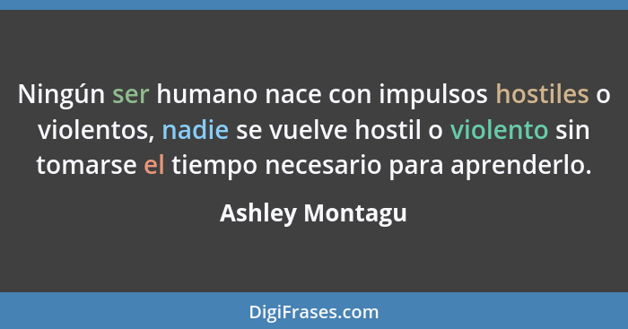 Ningún ser humano nace con impulsos hostiles o violentos, nadie se vuelve hostil o violento sin tomarse el tiempo necesario para apre... - Ashley Montagu