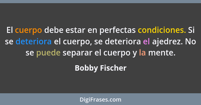 El cuerpo debe estar en perfectas condiciones. Si se deteriora el cuerpo, se deteriora el ajedrez. No se puede separar el cuerpo y la... - Bobby Fischer