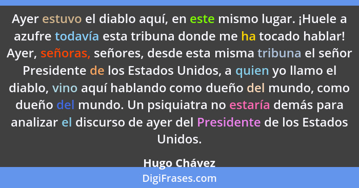 Ayer estuvo el diablo aquí, en este mismo lugar. ¡Huele a azufre todavía esta tribuna donde me ha tocado hablar! Ayer, señoras, señores,... - Hugo Chávez