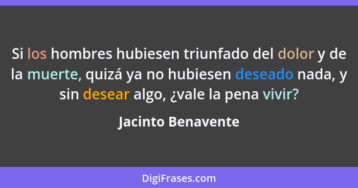 Si los hombres hubiesen triunfado del dolor y de la muerte, quizá ya no hubiesen deseado nada, y sin desear algo, ¿vale la pena vi... - Jacinto Benavente