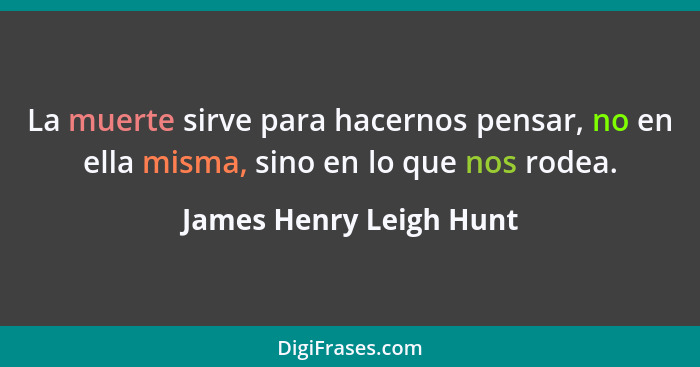 La muerte sirve para hacernos pensar, no en ella misma, sino en lo que nos rodea.... - James Henry Leigh Hunt