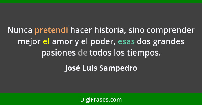 Nunca pretendí hacer historia, sino comprender mejor el amor y el poder, esas dos grandes pasiones de todos los tiempos.... - José Luis Sampedro